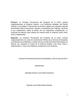 5
Primero.- La Comisión Permanente del Congreso de la Unión, exhorta
respetuosamente al Gobierno Federal, a los Gobiernos estatales, del Distrito
Federal y municipales a instrumentar de manera urgente una campaña nacional
permanente sobre la prevención, atención y erradicación del “bullying”; asimismo
a que implementen, desde el ámbito de sus respectivas competencias, un
Protocolo de Atención para atender de manera eficaz la violencia contra niñas,
niños y adolescentes.
Segundo.- La Comisión Permanente del Congreso de la Unión, exhorta
respetuosamente a la Junta de Coordinación Política de la Cámara de Diputados
y del Senado de la República, a efecto de que a través del Canal del Congreso se
difunda una campaña en contra de la violencia dirigida a las niñas, niños y
adolescentes y, a favor de la defensa y protección de sus derechos.
Comisión Permanente Senado de la República, a 28 de mayo de 2014.
Atentamente
Diputada Carmen Lucía Pérez Camarena
Diputado Juan Pablo Adame Alemán
 