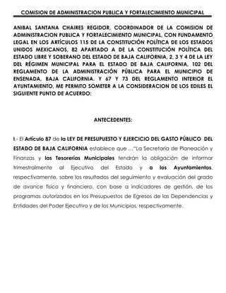 COMISION DE ADMINISTRACION PUBLICA Y FORTALECIMIENTO MUNICIPAL

ANIBAL SANTANA CHAIRES REGIDOR, COORDINADOR DE LA COMISION DE
ADMINISTRACION PUBLICA Y FORTALECIMIENTO MUNICIPAL, CON FUNDAMENTO
LEGAL EN LOS ARTÍCULOS 115 DE LA CONSTITUCIÓN POLÍTICA DE LOS ESTADOS
UNIDOS MEXICANOS, 82 APARTADO A DE LA CONSTITUCIÓN POLÍTICA DEL
ESTADO LIBRE Y SOBERANO DEL ESTADO DE BAJA CALIFORNIA, 2, 3 Y 4 DE LA LEY
DEL RÉGIMEN MUNICIPAL PARA EL ESTADO DE BAJA CALIFORNIA, 102 DEL
REGLAMENTO DE LA ADMINISTRACIÓN PÚBLICA PARA EL MUNICIPIO DE
ENSENADA, BAJA CALIFORNIA. Y 67 Y 73 DEL REGLAMENTO INTERIOR EL
AYUNTAMIENTO, ME PERMITO SOMETER A LA CONSIDERACION DE LOS EDILES EL
SIGUIENTE PUNTO DE ACUERDO:




                                   ANTECEDENTES:


I.- El Artículo 87 de la LEY DE PRESUPUESTO Y EJERCICIO DEL GASTO PÚBLICO DEL
ESTADO DE BAJA CALIFORNIA establece que …“La Secretaría de Planeación y
Finanzas y las Tesorerías Municipales tendrán la obligación de informar
trimestralmente   al   Ejecutivo     del   Estado   y   a   los   Ayuntamientos,
respectivamente, sobre los resultados del seguimiento y evaluación del grado
de avance físico y financiero, con base a indicadores de gestión, de los
programas autorizados en los Presupuestos de Egresos de las Dependencias y
Entidades del Poder Ejecutivo y de los Municipios, respectivamente.
 