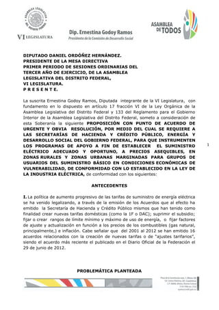 1
DIPUTADO DANIEL ORDÓÑEZ HERNÁNDEZ.
PRESIDENTE DE LA MESA DIRECTIVA
PRIMER PERIODO DE SESIONES ORDINARIAS DEL
TERCER AÑO DE EJERCICIO, DE LA ASAMBLEA
LEGISLATIVA DEL DISTRITO FEDERAL,
VI LEGISLATURA.
P R E S E N T E.
La suscrita Ernestina Godoy Ramos, Diputada integrante de la VI Legislatura, con
fundamento en lo dispuesto en artículo 17 fracción VI de la Ley Orgánica de la
Asamblea Legislativa del Distrito Federal y 133 del Reglamento para el Gobierno
Interior de la Asamblea Legislativa del Distrito Federal, someto a consideración de
esta Soberanía la siguiente PROPOSICIÓN CON PUNTO DE ACUERDO DE
URGENTE Y OBVIA RESOLUCIÓN, POR MEDIO DEL CUAL SE REQUIERE A
LAS SECRETARÍAS DE HACIENDA Y CRÉDITO PÚBLICO, ENERGÍA Y
DESARROLLO SOCIAL DEL GOBIERNO FEDERAL, PARA QUE INSTRUMENTEN
LOS PROGRAMAS DE APOYO A FIN DE ESTABLECER EL SUMINISTRO
ELÉCTRICO ADECUADO Y OPORTUNO, A PRECIOS ASEQUIBLES, EN
ZONAS RURALES Y ZONAS URBANAS MARGINADAS PARA GRUPOS DE
USUARIOS DEL SUMINISTRO BÁSICO EN CONDICIONES ECONÓMICAS DE
VULNERABILIDAD, DE CONFORMIDAD CON LO ESTABLECIDO EN LA LEY DE
LA INDUSTRIA ELÉCTRICA, de conformidad con los siguientes:
ANTECEDENTES
I. La política de aumento progresivo de las tarifas de suministro de energía eléctrica
se ha venido legalizando, a través de la emisión de los Acuerdos que al efecto ha
emitido la Secretaría de Hacienda y Crédito Público mismos que han tenido como
finalidad crear nuevas tarifas domésticas (como la 1F o DAC); suprimir el subsidio;
fijar o crear rangos de límite mínimo y máximo de uso de energía, o fijar factores
de ajuste y actualización en función a los precios de los combustibles (gas natural,
principalmente,) e inflación. Cabe señalar que del 2001 al 2012 se han emitido 16
acuerdos relacionados con la creación de nuevas tarifas o de “ajustes tarifarios”,
siendo el acuerdo más reciente el publicado en el Diario Oficial de la Federación el
29 de junio de 2012.
PROBLEMÁTICA PLANTEADA
 