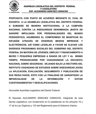 ASAMBLEA LEGISLATIVA DEL DISTRITO FEDERAL
                               V LEGISLATURA
V LEGISLATURA
                     DIP. ALEJANDRO SÁNCHEZ CAMACHO


PROPUESTA CON PUNTO DE ACUERDO MEDIANTE EL CUAL SE
EXHORTA A LA ASAMBLEA LEGISLATIVA DEL DISTRITO FEDERAL
A   SUMARSE        DE   MANERA         INSTITUCIONAL   A   LA   CAMPAÑA
NACIONAL CONTRA LA INSEGURIDAD DENOMINADA ¡BASTA DE
SANGRE!         IMPULSADA     POR      PERSONALIDADES      DEL   MUNDO
PERIODÍSTICO, ASUMIENDO EL COMPROMISO DE MASIFICAR SU
DIFUSIÓN        ATRAVÉS      DE    DIVERSOS     MEDIOS     IMPRESOS     Y
ELECTRÓNICOS, ASÍ COMO LEGISLAR A FAVOR DE ELEVAR LOS
DIVERSOS PROGRAMAS SOCIALES DEL GOBIERNO DEL DISTRITO
FEDERAL EN MATERIA DE JÓVENES, EMPLEO Y FINANCIAMIENTO A
MICRO Y PEQUEÑAS EMPRESAS A RANGO DE LEY Y AL MISMO
TIEMPO, PRONUNCIARSE POR CIUDADANIZAR LA ENCUESTA
NACIONAL SOBRE SEGURIDAD, DEJANDO BAJO LA RECTORÍA DEL
INSTITUTO CIUDADANO DE ESTUDIOS SOBRE INSEGURIDAD (ICESI)
LA APLICACIÓN, EVALUACIÓN, SEGUIMIENTO Y PUBLICACIÓN DE
SUS RESULTADOS, ESTO CON LA FINALIDAD DE GARANTIZAR LA
IMPARCIALIDAD           DE        LA      INFORMACIÓN       Y     EVITAR
CUESTIONAMIENTOS Y DESCALIFICACIONES.


Honorable Asamblea Legislativa del Distrito Federal:


El Diputado ALEJANDRO SÁNCHEZ CAMACHO, integrante de esta
Quinta Legislatura, con fundamento en lo establecido en los artículos 10 y
17 de la Ley Orgánica y 133 del Reglamento para el Gobierno Interior,
 