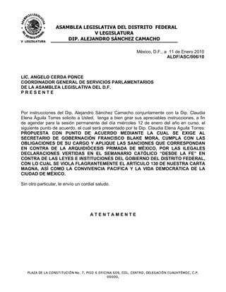 ASAMBLEA LEGISLATIVA DEL DISTRITO FEDERAL
                                     V LEGISLATURA
V LEGISLATURA
                           DIP. ALEJANDRO SÁNCHEZ CAMACHO

                                                                                México, D.F., a 11 de Enero 2010
                                                                                               ALDF/ASC/006/10



LIC. ANGELO CERDA PONCE
COORDINADOR GENERAL DE SERVICIOS PARLAMENTARIOS
DE LA ASAMBLEA LEGISLATIVA DEL D.F.
PRESENTE



Por instrucciones del Dip. Alejandro Sánchez Camacho conjuntamente con la Dip. Claudia
Elena Águila Torres solicito a Usted, tenga a bien girar sus apreciables instrucciones, a fin
de agendar para la sesión permanente del día miércoles 12 de enero del año en curso, el
siguiente punto de acuerdo, el cual será presentado por la Dip. Claudia Elena Aguila Torres:
PROPUESTA CON PUNTO DE ACUERDO MEDIANTE LA CUAL SE EXIGE AL
SECRETARIO DE GOBERNACIÓN FRANCISCO BLAKE MORA, CUMPLA CON LAS
OBLIGACIONES DE SU CARGO Y APLIQUE LAS SANCIONES QUE CORRESPONDAN
EN CONTRA DE LA ARQUIDIÓCESIS PRIMADA DE MÉXICO, POR LAS ILEGALES
DECLARACIONES VERTIDAS EN EL SEMANARIO CATÓLICO “DESDE LA FE” EN
CONTRA DE LAS LEYES E INSTITUCIONES DEL GOBIERNO DEL DISTRITO FEDERAL,
CON LO CUAL SE VIOLA FLAGRANTEMENTE EL ARTÍCULO 130 DE NUESTRA CARTA
MAGNA, ASÍ COMO LA CONVIVENCIA PACIFICA Y LA VIDA DEMOCRÁTICA DE LA
CIUDAD DE MÉXICO.

Sin otro particular, le envío un cordial saludo.




                                               ATENTAMENTE




   PLAZA DE LA C O NS T I T UC I Ó N No . 7, PI S O 6 O FI C I NA 609, C O L. C ENT R O , DELEGAC I Ó N C UAUHT ÉMO C , C .P.
                                                              06000,
 