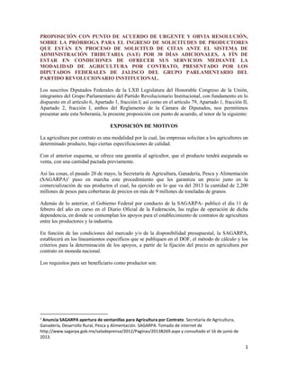 1
PROPOSICIÓN CON PUNTO DE ACUERDO DE URGENTE Y OBVIA RESOLUCIÓN,
SOBRE LA PRÓRROGA PARA EL INGRESO DE SOLICITUDES DE PRODUCTORES
QUE ESTÁN EN PROCESO DE SOLICITUD DE CITAS ANTE EL SISTEMA DE
ADMINISTRACIÓN TRIBUTARIA (SAT) POR 30 DÍAS ADICIONALES, A FÍN DE
ESTAR EN CONDICIONES DE OFRECER SUS SERVICIOS MEDIANTE LA
MODALIDAD DE AGRICULTURA POR CONTRATO, PRESENTADO POR LOS
DIPUTADOS FEDERALES DE JALISCO DEL GRUPO PARLAMENTARIO DEL
PARTIDO REVOLUCIONARIO INSTITUCIONAL.
Los suscritos Diputados Federales de la LXII Legislatura del Honorable Congreso de la Unión,
integrantes del Grupo Parlamentario del Partido Revolucionario Institucional, con fundamento en lo
dispuesto en el artículo 6, Apartado 1, fracción I; así como en el artículo 79, Apartado 1, fracción II,
Apartado 2, fracción I, ambos del Reglamento de la Cámara de Diputados, nos permitimos
presentar ante esta Soberanía, la presente proposición con punto de acuerdo, al tenor de la siguiente:
EXPOSICIÓN DE MOTIVOS
La agricultura por contrato es una modalidad por la cual, las empresas solicitan a los agricultores un
determinado producto, bajo ciertas especificaciones de calidad.
Con el anterior esquema, se ofrece una garantía al agricultor, que el producto tendrá asegurada su
venta, con una cantidad pactada previamente.
Así las cosas, el pasado 20 de mayo, la Secretaría de Agricultura, Ganadería, Pesca y Alimentación
(SAGARPA)1
puso en marcha este procedimiento que les garantiza un precio justo en la
comercialización de sus productos el cual, ha ejercido en lo que va del 2013 la cantidad de 2,200
millones de pesos para coberturas de precios en más de 9 millones de toneladas de granos.
Además de lo anterior, el Gobierno Federal por conducto de la SAGARPA- publicó el día 11 de
febrero del año en curso en el Diario Oficial de la Federación, las reglas de operación de dicha
dependencia, en donde se contemplan los apoyos para el establecimiento de contratos de agricultura
entre los productores y la industria.
En función de las condiciones del mercado y/o de la disponibilidad presupuestal, la SAGARPA,
establecerá en los lineamientos específicos que se publiquen en el DOF, el método de cálculo y los
criterios para la determinación de los apoyos, a partir de la fijación del precio en agricultura por
contrato en moneda nacional.
Los requisitos para ser beneficiario como productor son:
1
Anuncia SAGARPA apertura de ventanillas para Agricultura por Contrato. Secretaría de Agricultura,
Ganadería, Desarrollo Rural, Pesca y Alimentación. SAGARPA. Tomado de internet de
http://www.sagarpa.gob.mx/saladeprensa/2012/Paginas/2013B269.aspx y consultado el 16 de junio de
2013.
 