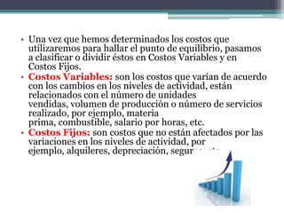  Una vez que hemos determinados los costos que utilizaremos para hallar el punto de equilibrio, pasamos a clasificar o dividir éstos en Costos Variables y en Costos Fijos.Costos Variables: son los costos que varían de acuerdo con los cambios en los niveles de actividad, están relacionados con el número de unidades vendidas, volumen de producción o número de servicios realizado, por ejemplo, materia prima, combustible, salario por horas, etc.Costos Fijos: son costos que no están afectados por las variaciones en los niveles de actividad, por ejemplo, alquileres, depreciación, seguros, etc.