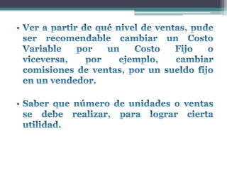 Ver a partir de qué nivel de ventas, pude ser recomendable cambiar un Costo Variable por un Costo Fijo o viceversa, por ejemplo, cambiar comisiones de ventas, por un sueldo fijo en un vendedor.Saber que número de unidades o ventas se debe realizar, para lograr cierta utilidad.