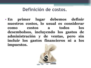 Definición de costos.En primer lugar debemos definir nuestros costos, lo usual es considerar como costos a todos los desembolsos, incluyendo los gastos de administración y de ventas, pero sin incluir los gastos financieros ni a los impuestos.