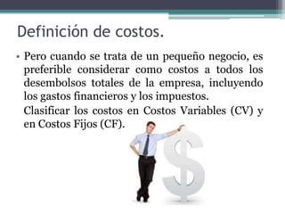 Definición de costos.Pero cuando se trata de un pequeño negocio, es preferible considerar como costos a todos los desembolsos totales de la empresa, incluyendo los gastos financieros y los impuestos.   Clasificar los costos en Costos Variables (CV) y en Costos Fijos (CF).
