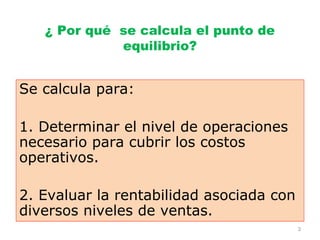 ¿ Por qué se calcula el punto de
             equilibrio?


Se calcula para:

1. Determinar el nivel de operaciones
necesario para cubrir los costos
operativos.

2. Evaluar la rentabilidad asociada con
diversos niveles de ventas.
                                          3
 