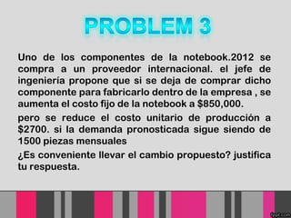 Uno de los componentes de la notebook.2012 se
compra a un proveedor internacional. el jefe de
ingeniería propone que si se deja de comprar dicho
componente para fabricarlo dentro de la empresa , se
aumenta el costo fijo de la notebook a $850,000.
pero se reduce el costo unitario de producción a
$2700. si la demanda pronosticada sigue siendo de
1500 piezas mensuales
¿Es conveniente llevar el cambio propuesto? justifica
tu respuesta.

 