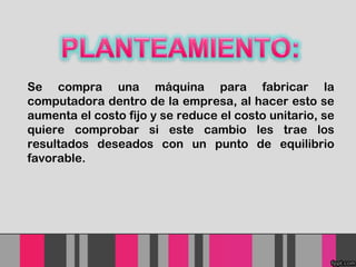 Se compra una máquina para fabricar la
computadora dentro de la empresa, al hacer esto se
aumenta el costo fijo y se reduce el costo unitario, se
quiere comprobar si este cambio les trae los
resultados deseados con un punto de equilibrio
favorable.

 