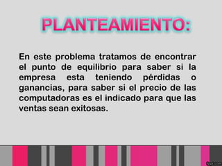 En este problema tratamos de encontrar
el punto de equilibrio para saber si la
empresa esta teniendo pérdidas o
ganancias, para saber si el precio de las
computadoras es el indicado para que las
ventas sean exitosas.

 
