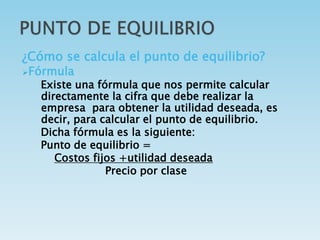 ¿Cómo se calcula el punto de equilibrio? 
Fórmula 
Existe una fórmula que nos permite calcular 
directamente la cifra que debe realizar la 
empresa para obtener la utilidad deseada, es 
decir, para calcular el punto de equilibrio. 
Dicha fórmula es la siguiente: 
Punto de equilibrio = 
Costos fijos +utilidad deseada 
Precio por clase 
 