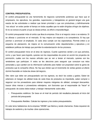 CONTROL PRESUPUESTAL
El control presupuestal es una herramienta de negocios sumamente poderosa que hace que el
empresario, los ejecutivos, los gerentes, supervisores y trabajadores en general tengan una guía
exacta de las actividades a realizar que tienen prioridad o que son productivas, y definitivamente
¨nos educa¨ en evitar perder el tiempo en todas aquellas que no están dirigidas al logro de objetivos.
Si no se conoce el puerto al que se desea arribar, es difícil o imposible llegar.
El control presupuestal mide el rumbo que lleva la empresa. Dice si el negocio crece o se estanca. Si
se afianza o posiciona en el mercado. Si hay mejora con respecto a la competencia. Si hay que
premiar o promover al empleado. Si cada área cumple con las expectativas. Permite entrar a un
esquema de planeación, de mejora en la comunicación entre departamentos y ejecutivos y en
establecer políticas de trabajo que permiten la estandarización de los procesos.
El control presupuestal inicia en el área de ingresos. Cuanto queremos vender y en que períodos,
como y que hacer para lograrlo, quienes son los responsables de poner en acción los proyectos de
promoción, cuales son los nuevos artículos que se van a lanzar al mercado, quienes son los
vendedores que participan. A estos se les alecciona para asegurar que conozcan sus retos
personales y que cuenten con la información suficiente para hablar con propiedad sobre la gama de
productos que la compañía ofrece. No hay que olvidar que el incremento de ventas genera un efecto
dominó favorable en todas las áreas del negocio.
Otro rubro que debe ser presupuestado son los egresos, es decir los costos y gastos. Saber de
antemano el margen de utilidad bruta de cada línea de productos es importante, saber comprar o
negociar con los proveedores para obtener mayores márgenes de utilidad, conseguir descuentos,
buscar otras marcas o proveedores extranjeros, son funciones que el responsable de “hacer” el
presupuesto de costos debe evaluar y trabajar intensamente sobre ellos.
• Presupuestos estáticos: Se basa en el nivel de periodo del resultados planeado al inicio del
periodo del presupuesto
• Presupuestos flexibles: Calcula los ingresos y los costos presupuestados.
En este tema hablaremos de la empresa “WEBB” que fabrica y vende chamarras. Estas requieren de
trabajos de sastrería y de muchas otras operaciones.
 