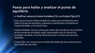 Pasos para hallar y analizar el punto de
equilibrio
• 2. Clasificar costos en CostosVariables (CV) y en Costos Fijos (CF)
• Una vez que hemos determinado los costos que utilizaremos para
hallar el punto de equilibrio, pasamos a clasificarlos o dividirlos en
CostosVariables y en Costos Fijos:
• CostosVariables: son los costos que varían de acuerdo con los cambios
en los niveles de actividad, están relacionados con el número de
unidades vendidas, volumen de producción o número de servicios
realizado.
• Costos Fijos: son costos que no están afectados por las variaciones en
los niveles de actividad.
 