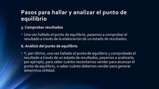 Pasos para hallar y analizar el punto de
equilibrio
5. Comprobar resultados
• Una vez hallado el punto de equilibrio, pasamos a comprobar el
resultado a través de la elaboración de un estado de resultados.
6. Análisis del punto de equilibrio
• Y, por último, una vez hallado el punto de equilibrio y comprobado el
resultado a través de un estado de resultados, pasamos a analizarlo,
por ejemplo, para saber cuánto necesitamos vender para alcanzar el
punto de equilibrio, o saber cuánto debemos vender para generar
determina utilidad.
 