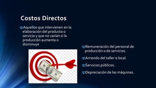 Costos Directos
ȹAquellos que intervienen en la
elaboración del producto o
servicio y que no varían si la
producción aumenta o
disminuye
ȹRemuneración del personal de
producción o de servicios.
ȹArriendo del taller o local.
ȹServicios públicos.
ȹDepreciación de las máquinas.
 