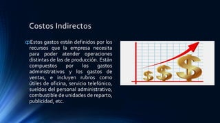 Costos Indirectos
ȹEstos gastos están definidos por los
recursos que la empresa necesita
para poder atender operaciones
distintas de las de producción. Están
compuestos por los gastos
administrativos y los gastos de
ventas, e incluyen rubros como
útiles de oficina, servicio telefónico,
sueldos del personal administrativo,
combustible de unidades de reparto,
publicidad, etc.
 