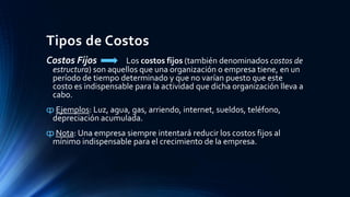 Tipos de Costos
Costos Fijos Los costos fijos (también denominados costos de
estructura) son aquellos que una organización o empresa tiene, en un
período de tiempo determinado y que no varían puesto que este
costo es indispensable para la actividad que dicha organización lleva a
cabo.
ȹ Ejemplos: Luz, agua, gas, arriendo, internet, sueldos, teléfono,
depreciación acumulada.
ȹ Nota: Una empresa siempre intentará reducir los costos fijos al
mínimo indispensable para el crecimiento de la empresa.
 