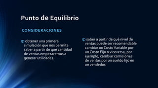 Punto de Equilibrio
CONSIDERACIONES
ȹ obtener una primera
simulación que nos permita
saber a partir de qué cantidad
de ventas empezaremos a
generar utilidades.
ȹ saber a partir de qué nivel de
ventas puede ser recomendable
cambiar un CostoVariable por
un Costo Fijo o viceversa, por
ejemplo, cambiar comisiones
de ventas por un sueldo fijo en
un vendedor.
 
