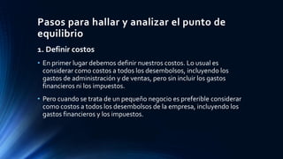 Pasos para hallar y analizar el punto de
equilibrio
1. Definir costos
• En primer lugar debemos definir nuestros costos. Lo usual es
considerar como costos a todos los desembolsos, incluyendo los
gastos de administración y de ventas, pero sin incluir los gastos
financieros ni los impuestos.
• Pero cuando se trata de un pequeño negocio es preferible considerar
como costos a todos los desembolsos de la empresa, incluyendo los
gastos financieros y los impuestos.
 