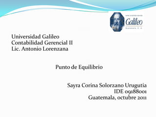 Universidad Galileo
Contabilidad Gerencial II
Lic. Antonio Lorenzana


                 Punto de Equilibrio


                      Sayra Corina Solorzano Urugutia
                                         IDE 09188001
                              Guatemala, octubre 2011
 