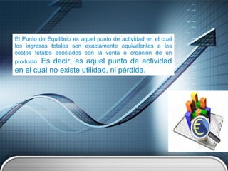 El Punto de Equilibrio es aquel punto de actividad en el cual
los ingresos totales son exactamente equivalentes a los
costos totales asociados con la venta o creación de un
producto. Es decir, es aquel punto de actividad
en el cual no existe utilidad, ni pérdida.
 