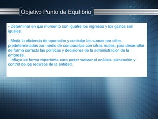 - Determinar en que momento son iguales los ingresos y los gastos son
iguales.
- Medir la eficiencia de operación y controlar las sumas por cifras
predeterminadas por medio de compararlas con cifras reales, para desarrollar
de forma correcta las políticas y decisiones de la administración de la
empresa.
- Influye de forma importante para poder realizar el análisis, planeación y
control de los recursos de la entidad.
Objetivo Punto de Equilibrio
 