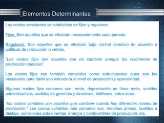 Los costos constantes se subdividen en fijos y regulares:
Fijos: Son aquellos que se efectúan necesariamente cada periodo.
Regulares: Son aquellos que se efectúan bajo control directivo de acuerdo a
políticas de producción o ventas.
“Los costos fijos son aquellos que no cambian aunque los volúmenes de
producción cambien”.
Los costos fijos son también conocidos como estructurarles pues son los
necesarios para darle una estructura al nivel de producción y operatividad.
Algunos costos fijos comunes son: renta, depreciación en línea recta, sueldos
administrativos, sueldos de gerentes y directivos, teléfonos, entre otros.
“los costos variables son aquellos que cambian cuando hay diferentes niveles de
producción.” Los costos variables más comunes son: materias primas, sueldos a
destajo, comisiones sobre ventas, energía y combustibles de producción, etc.
Elementos Determinantes
 