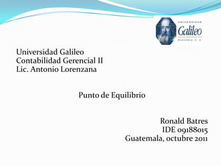 Universidad Galileo
Contabilidad Gerencial II
Lic. Antonio Lorenzana


                 Punto de Equilibrio


                                      Ronald Batres
                                       IDE 09188015
                              Guatemala, octubre 2011
 
