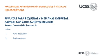 FINANZAS PARA PEQUEÑAS Y MEDIANAS EMPRESAS
Alumno: Juan Carlos Gutiérrez Izquierdo
Tema: Control de lectura 3
Indice:
1. Punto de equilibrio
2. Apalancamiento
MAESTRÍA EN ADMINISTRACIÓN DE NEGOCIOS Y FINANZAS
INTERNACIONALES
 