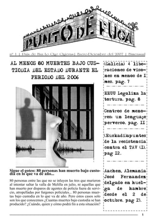 nº 1 | País de Haz Lo Que Quieras| Enero-Diciembre del 2007 | Bimensual


AL MENOS 80 MUERTES BAJO CUS-                                      (Galicia) 4 libe-
TIODIA DEL ESTADO DURANTE EL                                       raciones de viso-
                                                                   nes en menos de 1
      PERIODO DEL 2006
                                                                   mes. pag. 7


                                                                   EEUU Legaliza la
                                                                   tortura. pag. 8


                                                                   Centros de meno-
                                                                   res: un lenguaje
                                                                   perverso. pag. 11


                                                                   (Euskadi)apuntes
                                                                   de la resistencia
                                                                   contra el TAV (I).
                                                                   pag 12.



Sigue el goteo: 80 personas han muerto bajo custo- Aachen, Alemania
dia en lo que va de año...
                                                                   José  Fernandez
80 personas entre las que no se inluyen las tres que murieron
al intentar saltar la valla de Melilla en julio, ni aquellas que   delgado en huel-
han muerto por disparos de agentes de policía fuera de servi-      ga   de   hambre
cio, atropelladas por furgones policiales... 80 personas muer-
tas bajo custodia en lo que va de año. Pero estos casos solo       desde el 2 de
son los que conocemos ¿Cuantas muertes bajo custodia se han        octubre. pag 15.
producido? ¿Cuándo, quien y cómo podrá fin a esta situación?

                                                                                   1
 