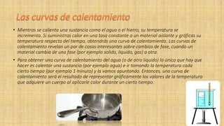 • Mientras se calienta una sustancia como el agua o el hierro, su temperatura se
incrementa. Si suministras calor en una tasa constante a un material aislante y gráficas su
temperatura respecto del tiempo, obtendrás una curva de calentamiento. Las curvas de
calentamiento revelan un par de cosas interesantes sobre cambios de fase, cuando un
material cambia de una fase (por ejemplo solido, liquido, gas) a otra.
• Para obtener una curva de calentamiento del agua (o de otro líquido) lo único que hay que
hacer es calentar una sustancia (por ejemplo agua) e ir tomando la temperatura cada
cierto tiempo (por ejemplo 1 minuto) y la vamos apuntando. Entonces, una curva de
calentamiento será el resultado de representar gráficamente los valores de la temperatura
que adquiere un cuerpo al aplicarle calor durante un cierto tiempo.
 