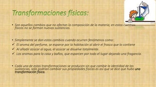 • Son aquellos cambios que no afectan la composición de la materia; en estos cambios
físicos no se forman nuevas sustancias.
• Simplemente se dan estos cambios cuando ocurren fenómenos como:
 El aroma del perfume, se esparce por la habitación al abrir el frasco que lo contiene
 Al añadir azúcar al agua, el azúcar se disuelve totalmente.
 Los aromas para la casa y baños, que esparcen por todo el lugar dejando una fragancia.
• Cada una de estas transformaciones se producen sin que cambie la identidad de las
sustancias, solo podrían cambiar sus propiedades físicas es así que se dice que hubo una
transformación física.
 