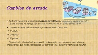 Cambios de estado
• En física y química se denomina cambio de estado la evolución de la materia entre
varios estados de agregación sin que ocurra un cambio en su composición.
• Los tres estados más estudiados y comunes en la Tierra son:
 El sólido
 El líquido
 El gaseoso
No obstante, el estado de agregación más común en el Universo es el plasma,
material del que están compuestas las estrellas (si se descarta la materia oscura).
 