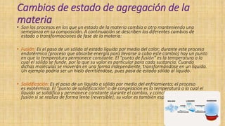 Cambios de estado de agregación de la
materia
• Son los procesos en los que un estado de la materia cambia a otro manteniendo una
semejanza en su composición. A continuación se describen los diferentes cambios de
estado o transformaciones de fase de la materia:
• Fusión: Es el paso de un sólido al estado líquido por medio del calor; durante este proceso
endotérmico (proceso que absorbe energía para llevarse a cabo este cambio) hay un punto
en que la temperatura permanece constante. El "punto de fusión” es la temperatura a la
cual el sólido se funde, por lo que su valor es particular para cada sustancia. Cuando
dichas moléculas se moverán en una forma independiente, transformándose en un líquido.
Un ejemplo podría ser un hielo derritiéndose, pues pasa de estado sólido al líquido.
• Solidificación: Es el paso de un líquido a sólido por medio del enfriamiento; el proceso
es exotérmico. El "punto de solidificación" o de congelación es la temperatura a la cual el
líquido se solidifica y permanece constante durante el cambio, y coincide con el punto de
fusión si se realiza de forma lenta (reversible); su valor es también específico.
 
