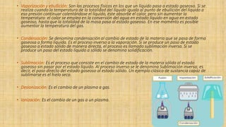 • Vaporización y ebullición: Son los procesos físicos en los que un líquido pasa a estado gaseoso. Si se
realiza cuando la temperatura de la totalidad del líquido iguala al punto de ebullición del líquido a
esa presión continuar calentándose el líquido, éste absorbe el calor, pero sin aumentar la
temperatura: el calor se emplea en la conversión del agua en estado líquido en agua en estado
gaseoso, hasta que la totalidad de la masa pasa al estado gaseoso. En ese momento es posible
aumentar la temperatura del gas.
• Condensación: Se denomina condensación al cambio de estado de la materia que se pasa de forma
gaseosa a forma líquida. Es el proceso inverso a la vaporación. Si se produce un paso de estado
gaseoso a estado sólido de manera directa, el proceso es llamado sublimación inversa. Si se
produce un paso del estado líquido a sólido se denomina solidificación.
• Sublimación: Es el proceso que consiste en el cambio de estado de la materia sólida al estado
gaseoso sin pasar por el estado líquido. Al proceso inverso se le denomina Sublimación inversa; es
decir, el paso directo del estado gaseoso al estado sólido. Un ejemplo clásico de sustancia capaz de
sublimarse es el hielo seco.
• Desionización: Es el cambio de un plasma a gas.
• Ionización: Es el cambio de un gas a un plasma.
 