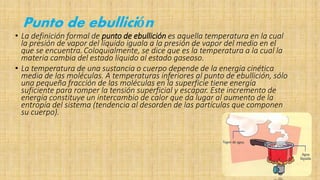 Punto de ebullición
• La definición formal de punto de ebullición es aquella temperatura en la cual
la presión de vapor del líquido iguala a la presión de vapor del medio en el
que se encuentra.Coloquialmente, se dice que es la temperatura a la cual la
materia cambia del estado líquido al estado gaseoso.
• La temperatura de una sustancia o cuerpo depende de la energía cinética
media de las moléculas. A temperaturas inferiores al punto de ebullición, sólo
una pequeña fracción de las moléculas en la superficie tiene energía
suficiente para romper la tensión superficial y escapar. Este incremento de
energía constituye un intercambio de calor que da lugar al aumento de la
entropía del sistema (tendencia al desorden de las partículas que componen
su cuerpo).
 