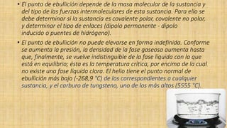• El punto de ebullición depende de la masa molecular de la sustancia y
del tipo de las fuerzas intermoleculares de esta sustancia. Para ello se
debe determinar si la sustancia es covalente polar, covalente no polar,
y determinar el tipo de enlaces (dipolo permanente - dipolo
inducido o puentes de hidrógeno).
• El punto de ebullición no puede elevarse en forma indefinida. Conforme
se aumenta la presión, la densidad de la fase gaseosa aumenta hasta
que, finalmente, se vuelve indistinguible de la fase líquida con la que
está en equilibrio; ésta es la temperatura crítica, por encima de la cual
no existe una fase líquida clara. El helio tiene el punto normal de
ebullición más bajo (-268,9 °C) de los correspondientes a cualquier
sustancia, y el carburo de tungsteno, uno de los más altos (5555 °C).
 