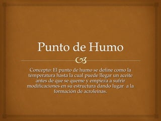 Concepto: El punto de humo se define como laConcepto: El punto de humo se define como la
temperatura hasta la cual puede llegar un aceitetemperatura hasta la cual puede llegar un aceite
antes de que se queme y empieza a sufrirantes de que se queme y empieza a sufrir
modificaciones en su estructura dando lugar a lamodificaciones en su estructura dando lugar a la
formación de acroleínas.formación de acroleínas.
 