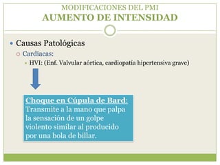 MODIFICACIONES DEL PMI
           AUMENTO DE INTENSIDAD

 Causas Patológicas
   Cardiacas:
      HVI: (Enf. Valvular aórtica, cardiopatía hipertensiva grave)




    Choque en Cúpula de Bard:
    Transmite a la mano que palpa
    la sensación de un golpe
    violento similar al producido
    por una bola de billar.
 