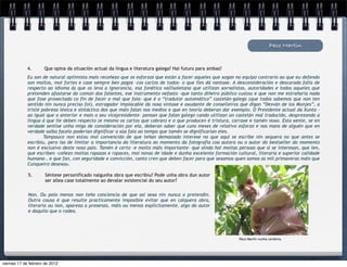 Paco Martín


             4.      Que opina da situación actual da lingua e literatura galega? Hai futuro para ambas?
             Eu son de natural optimista mais recoñezo que os esforzos que están a facer aqueles que xogan no equipo contrario ao que eu defendo
             son moitos, moi fortes e case sempre ben pagos –cos cartos de todos- o que lles dá vantaxe. A desconsideración e descarada falla de
             respecto ao idioma ás que os leva a ignorancia, esa fonética vallisoletana que utilizan xornalistas, autoridades e todos aqueles que
             pretenden afastarse do común dos falantes, ese instrumento nefasto -que tanto diñeiro público custou e que non me estrañaría nada
             que fose proxectado co fin de facer o mal que faia- que é o “tradutor automático” castelán-galego (que todos sabemos que non ten
             sentido nin nunca preciso foi), estragador implacable da nosa sintaxe e axudante de conselleiros que digan “Desván de los Monjes”, a
             triste pobreza léxica e sintáctica dos que máis falan nos medios e que en teoría deberan dar exemplo. O Presidente actual da Xunta -
             ao igual que o anterior e mais o seu vicepresidente- pensan que falan galego cando utilizan un castelán mal traducido, desprezando a
             lingua á que lle deben respecto (e mesmo os cartos que cobran) e o que producen é tristura, carraxe e tamén noxo. Esta xente, se en
             verdade sentise unha miga de consideración por ela, deberan saber que cuns meses de relativo esforzo e nas mans de alguén que en
             verdade saiba facelo poderían dignificar a súa fala ao tempo que tamén se dignificarían eles.
                     Tampouco non estou moi convencido de que teñan demasiado interese no que aquí se escribe nin sequera no que antes se
             escribiu, pero iso de limitar a importancia da literatura ao momento da fotografía coa autora ou o autor do bestseller do momento
             non é exclusivo deste noso país. Tamén é certo –e moito máis importante- que aínda hai moitas persoas que si se interesan, que len,
             que escriben –coñezo moitas rapazas e rapaces, moi novas de idade e dunha excelente formación cultural, literaria e superior calidade
             humana-, e que fan, con seguridade e convicción, canto cren que deben facer para que sexamos quen somos as mil primaveras máis que
             Cunqueiro desexou.

             5.       Séntese personificado nalgunha obra que escribiu? Pode unha obra dun autor
                      ser allea case totalmente ao devalar existencial do seu autor?


             Non. Ou polo menos non teño conciencia de que así sexa nin nunca o pretendín.
             Outra cousa é que resulte practicamente imposible evitar que en calquera obra,
             literaria ou non, apareza a presenza, máis ou menos explicitamente, algo do autor
             e daquilo que o rodea.




                                                                                                             Paco Martín nunha cerdeira.




viernes 17 de febrero de 2012
 