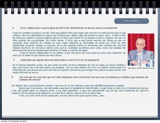 Paco Martín

             6.      Cal é o público para o que lle gusta escribir? É por identificación ou ben por outras circunstancias?

             O que en verdade me gusta é escribir. Para que público? Pois para aquel que encontre na miña escrita algo co que
             conecte. Non creo demasiado no reparto da literatura por idades –agás nos primeiros niveis, claro-. Cando se fala
             de literatura infantil e xuvenil debería falarse de libros que tamén len as rapazas e mais os rapaces, sen que iso
             teña carácter de exclusividade. Nin moito menos. É certo que os que fomos mestres nun tempo no que era
             imposible obter material de traballo na nosa lingua viámonos na necesidade de facelo nós. Entre as máis
             significadas carencias estaban as lecturas, de aí que sexamos moitos os ensinantes que viñemos dar niso que
             chaman escritores de literatura infantil pero que en realidade escribimos para todos. Como ben sabedes hai
             libros da miña autoría situados polos editores en todos os chanzos de idade.
                     O que si resulta innegociable é o do idioma. O que non quere dicir que estea en contra das traducións –de
             feito por aí andan as que fixeron aos meus libros-.

             7.       Gustaríalle que algunha obra súa fose levada ao cine? E se é así cal lle gustaría?

             Xa se fixeron algunhas curtas. Sei que moita da miña escrita é debedora do cine en maior ou menor medida e
             que, polo tanto, non é de todo allea a esa linguaxe. Son –se cadra debera dicir fun- un cinéfilo recalcitrante e a   Paco Martín nunha homenaxe no 2011
             miña afección non esmoreceu, pero non teño un especial interese en que se faga cine a partir do que escribo. Son
             modos distintos de narrar.

            8.      Cal cree que foi a súa obra que tivo máis aceptación entre os lectores? Cal sería esa circunstancia ou temática que produciu esa
                    simbiose obra-lector?

           Sen dúbida “Das cousas de Ramón Lamote”, que leva 25 –ou 26- edicións e pasa dos 100.000 exemplares en galego.
                  Supoño que o personaxe, non demasiado usual pero si doadamente identificable, o lugar onde se move e as circunstancias nas que
           o fai, que poden darse en calquera parte, e ese algo indefinible -e para min descoñecido- que fai que sexa recoñecido por igual en
           calquera vila de Galiza ou de Andalucía, en Costa Rica, México, Buenos Aires ou Nova York...
                  A min, con case trinta títulos publicados, non me parece moi xusto que así sexa., pero...




viernes 17 de febrero de 2012
 
