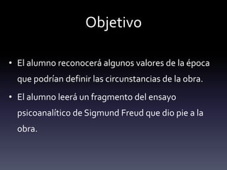 Objetivo
• El alumno reconocerá algunos valores de la época
que podrían definir las circunstancias de la obra.
• El alumno leerá un fragmento del ensayo
psicoanalítico de Sigmund Freud que dio pie a la
obra.
 