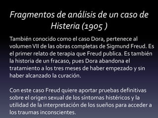 Fragmentos de análisis de un caso de
Histeria (1905 )
También conocido como el caso Dora, pertenece al
volumenVII de las obras completas de Sigmund Freud. Es
el primer relato de terapia que Freud publica. Es también
la historia de un fracaso, pues Dora abandona el
tratamiento a los tres meses de haber empezado y sin
haber alcanzado la curación.
Con este caso Freud quiere aportar pruebas definitivas
sobre el origen sexual de los síntomas histéricos y la
utilidad de la interpretación de los sueños para acceder a
los traumas inconscientes.
 