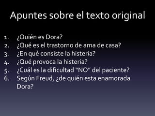 Apuntes sobre el texto original
1. ¿Quién es Dora?
2. ¿Qué es el trastorno de ama de casa?
3. ¿En qué consiste la histeria?
4. ¿Qué provoca la histeria?
5. ¿Cuál es la dificultad “NO” del paciente?
6. Según Freud, ¿de quién esta enamorada
Dora?
 