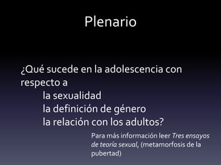 Plenario
¿Qué sucede en la adolescencia con
respecto a
la sexualidad
la definición de género
la relación con los adultos?
Para más información leer Tres ensayos
de teoría sexual, (metamorfosis de la
pubertad)
 