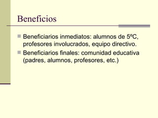 Beneficios
 Beneficiarios inmediatos: alumnos de 5ºC,
  profesores involucrados, equipo directivo.
 Beneficiarios finales: comunidad educativa
  (padres, alumnos, profesores, etc.)
 