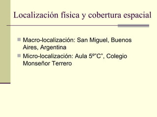 Localización física y cobertura espacial

  Macro-localización: San Miguel, Buenos
   Aires, Argentina
  Micro-localización: Aula 5º”C”, Colegio
   Monseñor Terrero
 