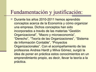 Fundamentación y justificación:
 Durante los años 2010-2011 hemos aprendido
  conceptos acerca de la Economía y cómo organizar
  una empresa. Dichos conceptos han sido
  incorporados a través de las materias “Gestión
  Organizacional”, “Macro y microeconomía”,
  “Derecho”, “Teoría de las Organizaciones”, “Sistema
  de Información Contable”, “Proyectos
  Organizacionales”. Con el acompañamiento de las
  profesoras Andrea Hardt y Milva Gómez, surgió la
  idea de poner en práctica estos conocimientos en un
  emprendimiento propio, es decir, llevar la teoría a la
  práctica.
 