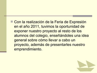  Con la realización de la Feria de Expresión
  en el año 2011, tuvimos la oportunidad de
  exponer nuestro proyecto al resto de los
  alumnos del colegio, enseñándoles una idea
  general sobre cómo llevar a cabo un
  proyecto, además de presentarles nuestro
  emprendimiento.
 