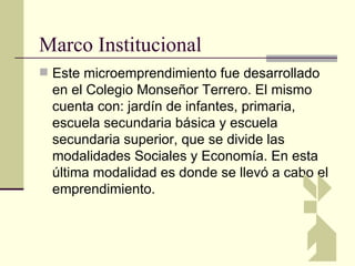 Marco Institucional
 Este microemprendimiento fue desarrollado
  en el Colegio Monseñor Terrero. El mismo
  cuenta con: jardín de infantes, primaria,
  escuela secundaria básica y escuela
  secundaria superior, que se divide las
  modalidades Sociales y Economía. En esta
  última modalidad es donde se llevó a cabo el
  emprendimiento.
 